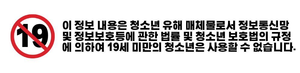 이 정보 내용은 청소년 유해 매체물로서 정보통신망 이용촉진 및 정보보호 등에 관한 법률 및 청소년 보호법의 규정에 의하여 19세 미만의 청소년은 사용할 수 없습니다.